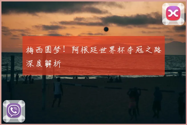 梅西圆梦!阿根廷世界杯夺冠之路深度解析