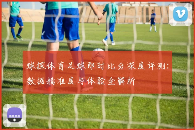 球探体育足球即时比分深度评测:数据精准度与体验全解析