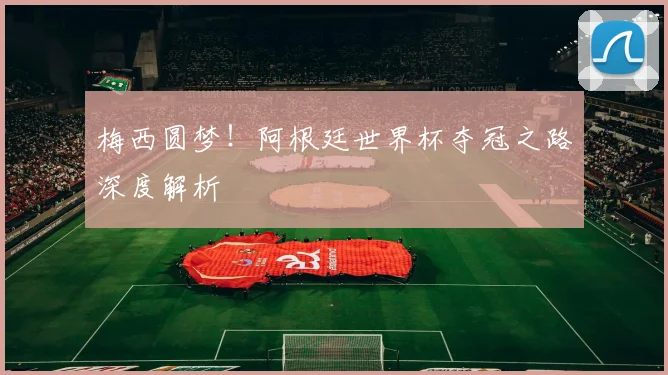 梅西圆梦!阿根廷世界杯夺冠之路深度解析